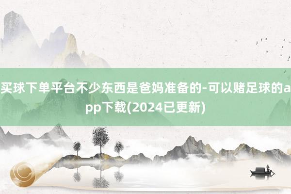 买球下单平台不少东西是爸妈准备的-可以赌足球的app下载(2024已更新)