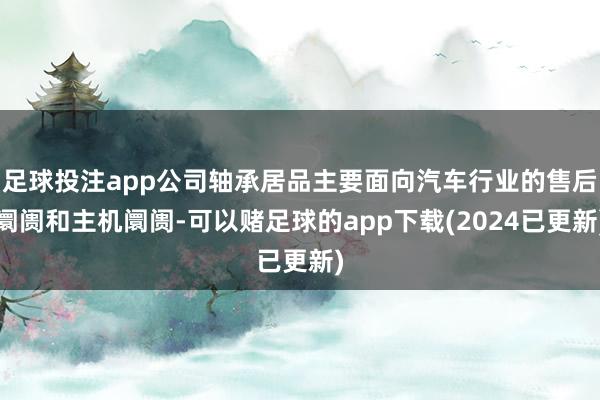 足球投注app公司轴承居品主要面向汽车行业的售后阛阓和主机阛阓-可以赌足球的app下载(2024已更新)