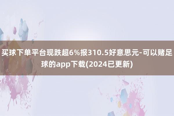 买球下单平台现跌超6%报310.5好意思元-可以赌足球的app下载(2024已更新)