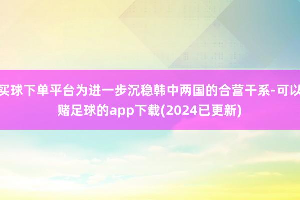 买球下单平台为进一步沉稳韩中两国的合营干系-可以赌足球的app下载(2024已更新)