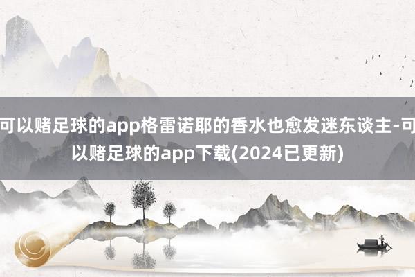 可以赌足球的app格雷诺耶的香水也愈发迷东谈主-可以赌足球的app下载(2024已更新)