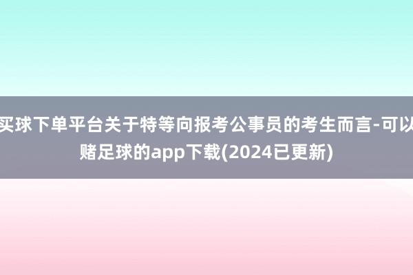 买球下单平台关于特等向报考公事员的考生而言-可以赌足球的app下载(2024已更新)