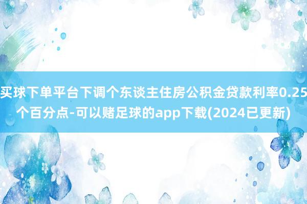 买球下单平台下调个东谈主住房公积金贷款利率0.25个百分点-可以赌足球的app下载(2024已更新)