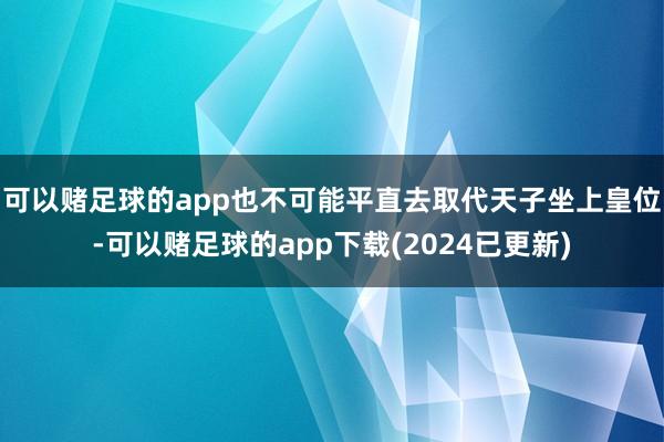 可以赌足球的app也不可能平直去取代天子坐上皇位-可以赌足球的app下载(2024已更新)