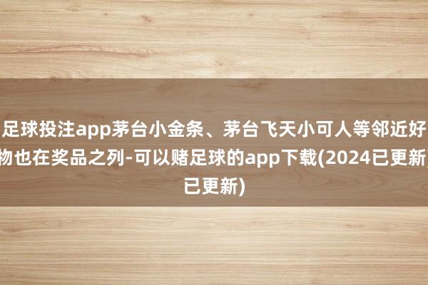 足球投注app茅台小金条、茅台飞天小可人等邻近好物也在奖品之列-可以赌足球的app下载(2024已更新)