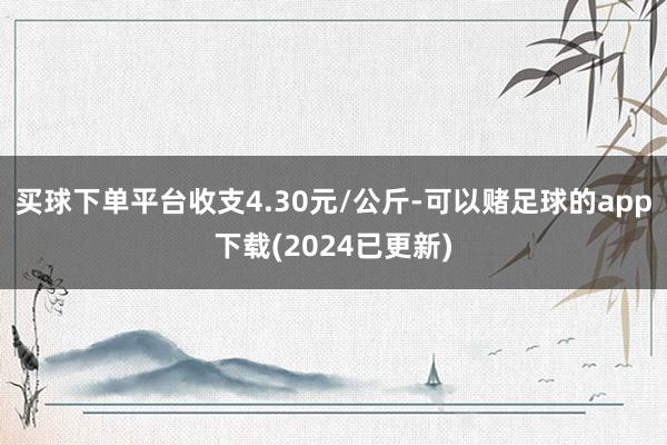 买球下单平台收支4.30元/公斤-可以赌足球的app下载(2024已更新)