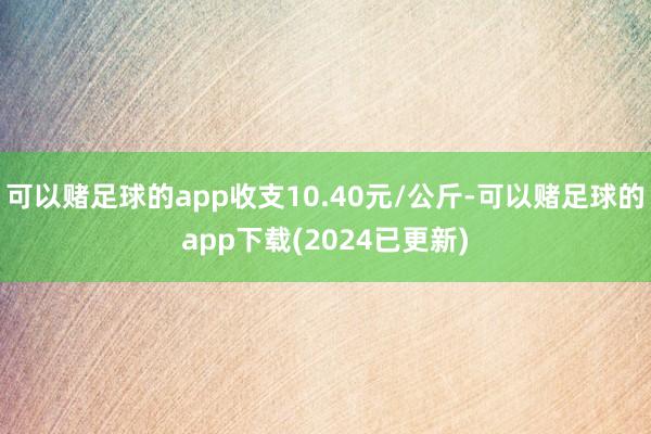 可以赌足球的app收支10.40元/公斤-可以赌足球的app下载(2024已更新)
