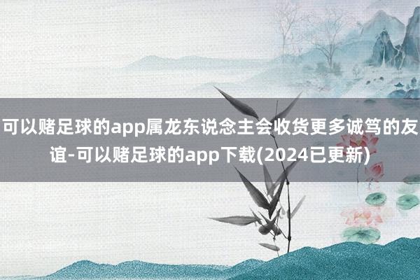 可以赌足球的app属龙东说念主会收货更多诚笃的友谊-可以赌足球的app下载(2024已更新)