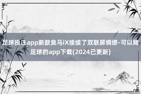 足球投注app新款良马iX接续了双联屏绸缪-可以赌足球的app下载(2024已更新)